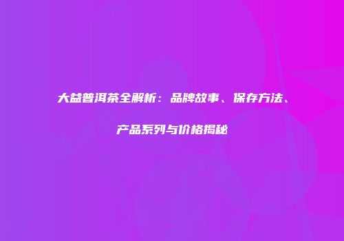 大益普洱茶全解析：品牌故事、保存方法、产品系列与价格揭秘