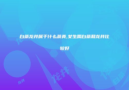 白茶龙井属于什么茶类,女生喝白茶和龙井比较好