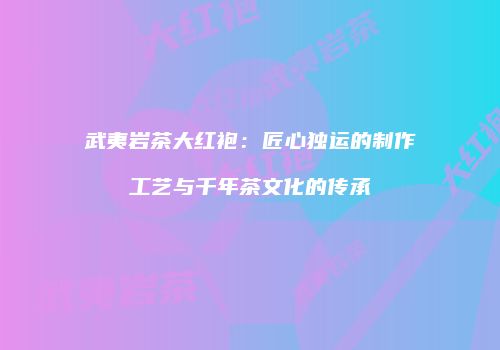 武夷岩茶大红袍：匠心独运的制作工艺与千年茶文化的传承