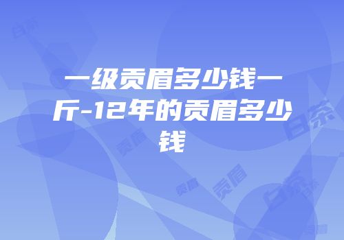 一级贡眉多少钱一斤-12年的贡眉多少钱