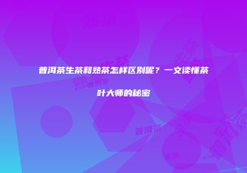 普洱茶生茶和熟茶怎样区别呢？一文读懂茶叶大师的秘密