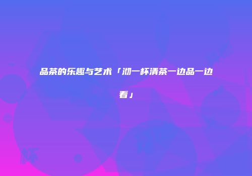 品茶的乐趣与艺术「沏一杯清茶一边品一边看」