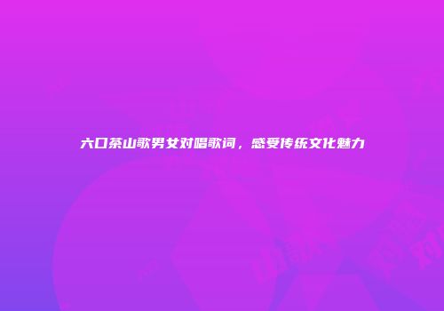 六口茶山歌男女对唱歌词，感受传统文化魅力