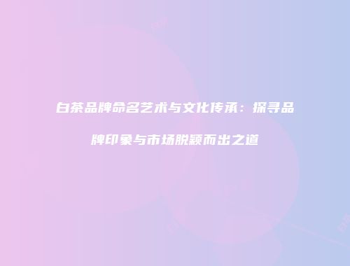 白茶品牌命名艺术与文化传承：探寻品牌印象与市场脱颖而出之道