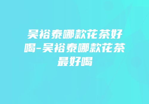 吴裕泰哪款花茶好喝-吴裕泰哪款花茶最好喝