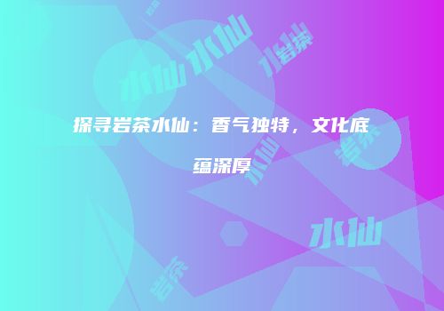 探寻岩茶水仙：香气独特，文化底蕴深厚