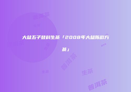 大益五子登科生茶「2008年大益陈韵方茶」