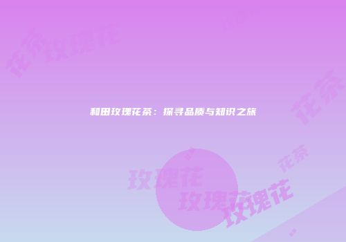 和田玫瑰花茶：探寻品质与知识之旅