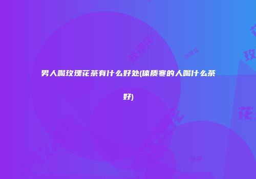 男人喝玫瑰花茶有什么好处(体质寒的人喝什么茶好)