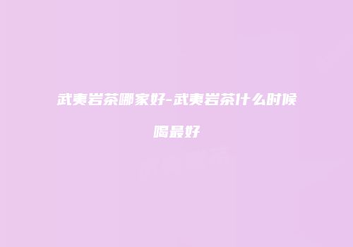 武夷岩茶哪家好-武夷岩茶什么时候喝最好