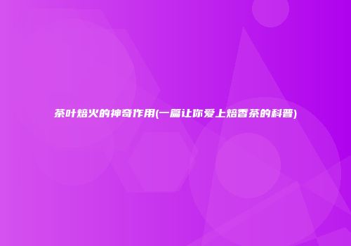 茶叶焙火的神奇作用(一篇让你爱上焙香茶的科普)
