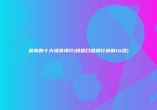 最新的十大绿茶排行(绿茶口感排行榜前10名)