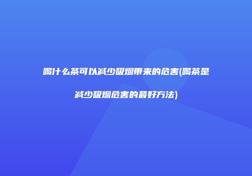喝什么茶可以减少吸烟带来的危害(喝茶是减少吸烟危害的最好方法)