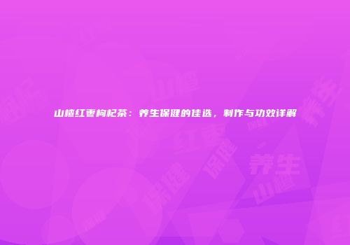 山楂红枣枸杞茶：养生保健的佳选，制作与功效详解