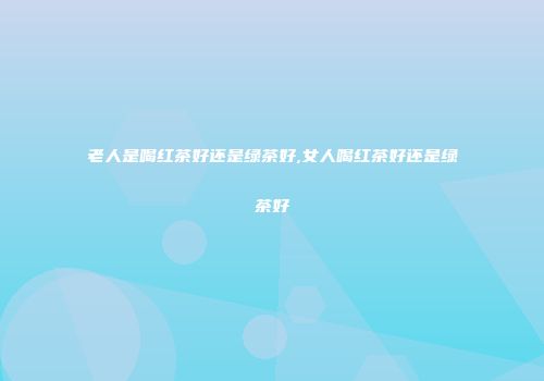 老人是喝红茶好还是绿茶好,女人喝红茶好还是绿茶好