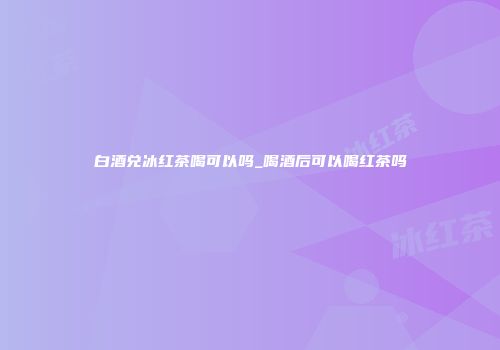 白酒兑冰红茶喝可以吗_喝酒后可以喝红茶吗