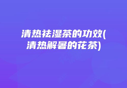 清热祛湿茶的功效(清热解暑的花茶)