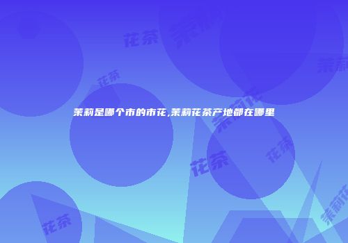 茉莉是哪个市的市花,茉莉花茶产地都在哪里