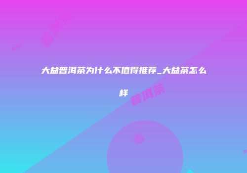 大益普洱茶为什么不值得推荐_大益茶怎么样