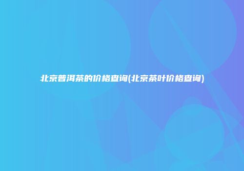 北京普洱茶的价格查询(北京茶叶价格查询)
