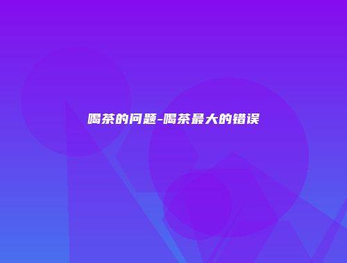 喝茶的问题-喝茶最大的错误