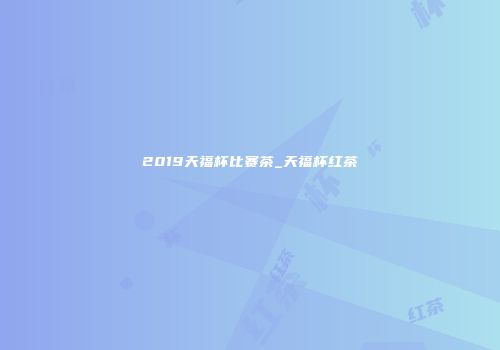 2019天福杯比赛茶_天福杯红茶