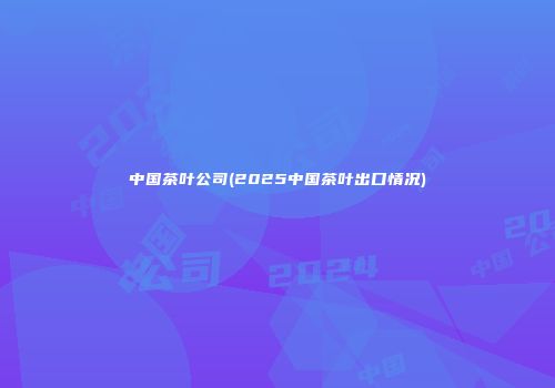 中国茶叶公司(2025中国茶叶出口情况)