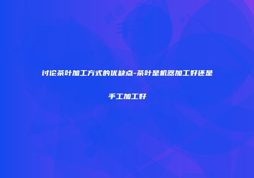 讨论茶叶加工方式的优缺点-茶叶是机器加工好还是手工加工好