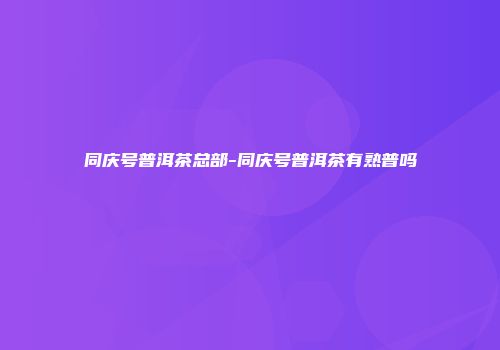 同庆号普洱茶总部-同庆号普洱茶有熟普吗