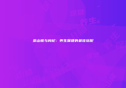 茶山楂与枸杞：养生保健的最佳搭配