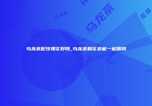 乌龙茶配玫瑰花好吗_乌龙茶和花茶能一起喝吗