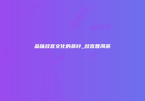 品味故宫文化的茶叶_故宫普洱茶