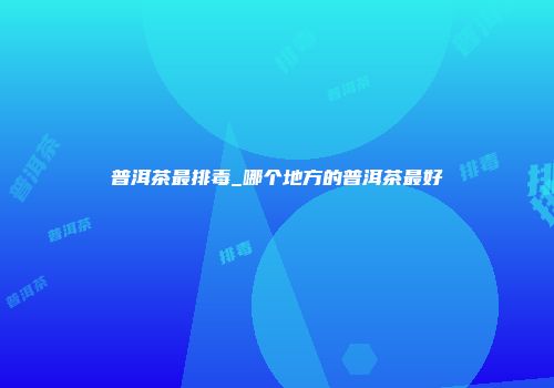 普洱茶最排毒_哪个地方的普洱茶最好
