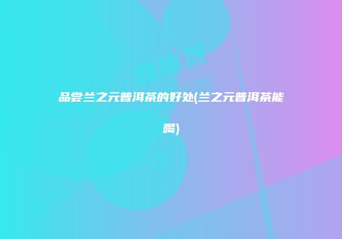 品尝兰之元普洱茶的好处(兰之元普洱茶能喝)
