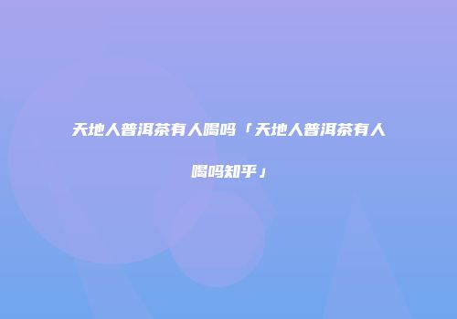 天地人普洱茶有人喝吗「天地人普洱茶有人喝吗知乎」