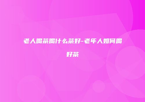 老人喝茶喝什么茶好-老年人如何喝好茶