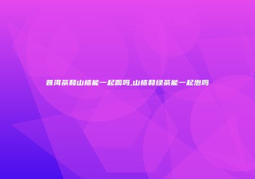 普洱茶和山楂能一起喝吗,山楂和绿茶能一起泡吗