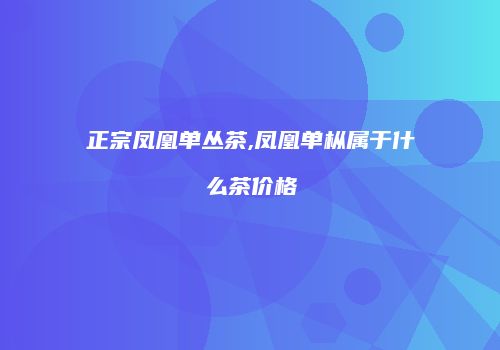 正宗凤凰单丛茶,凤凰单枞属于什么茶价格