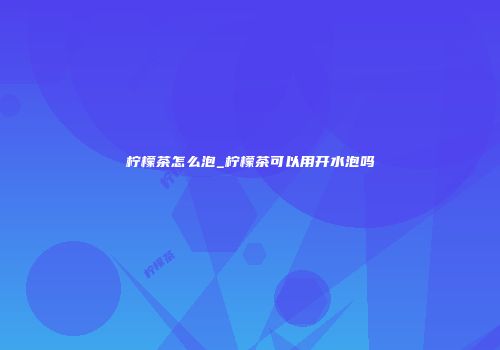 柠檬茶怎么泡_柠檬茶可以用开水泡吗