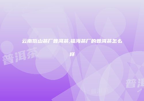 云南佤山茶厂普洱茶,福海茶厂的普洱茶怎么样