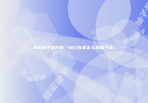 蜂蜜柚子茶咋做「自己在家怎么做柚子茶」