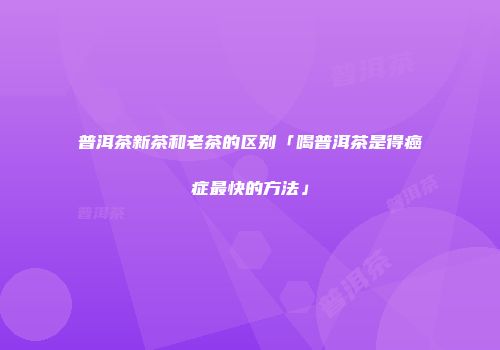 普洱茶新茶和老茶的区别「喝普洱茶是得癌症最快的方法」