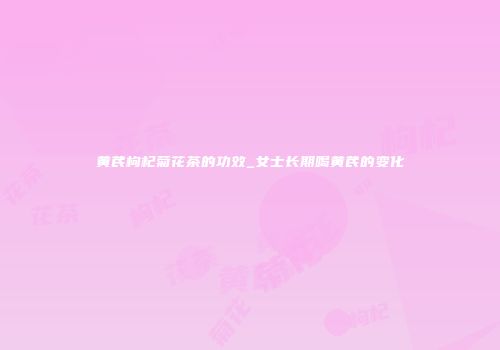黄芪枸杞菊花茶的功效_女士长期喝黄芪的变化