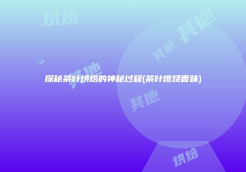 探秘茶叶烘焙的神秘过程(茶叶燃烧香味)