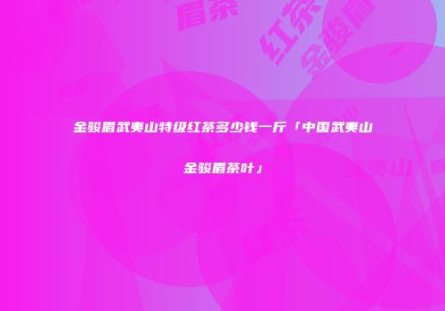 金骏眉武夷山特级红茶多少钱一斤「中国武夷山金骏眉茶叶」