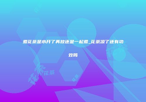 煮花茶是水开了再放还是一起煮_花茶凉了还有功效吗