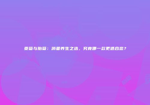 贡菊与胎菊：消暑养生之选，究竟哪一款更适合您？