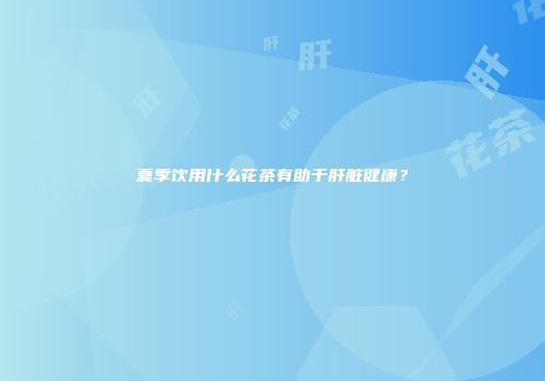夏季饮用什么花茶有助于肝脏健康？