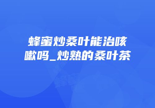 蜂蜜炒桑叶能治咳嗽吗_炒熟的桑叶茶