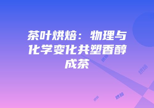 茶叶烘焙：物理与化学变化共塑香醇成茶